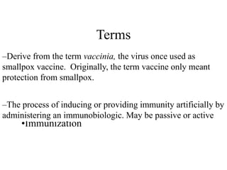 Terms
•Vaccination & Vaccine
–Derive from the term vaccinia, the virus once used as
smallpox vaccine. Originally, the term vaccine only meant
protection from smallpox.
•Immunization
–The process of inducing or providing immunity artificially by
administering an immunobiologic. May be passive or active
 