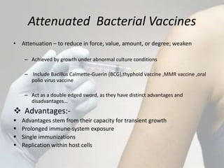 Attenuated Bacterial Vaccines
• Attenuation – to reduce in force, value, amount, or degree; weaken
– Achieved by growth under abnormal culture conditions
– Include Bacillus Calmette-Guerin (BCG),thyphoid vaccine ,MMR vaccine ,oral
polio virus vaccine
– Act as a double edged sword, as they have distinct advantages and
disadvantages…
 Advantages:-
 Advantages stem from their capacity for transient growth
 Prolonged immune-system exposure
 Single immunizations
 Replication within host cells
 