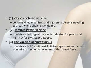 • (1) Vibrio cholerae vaccine
– contains killed organisms and is given to persons traveling
to areas where cholera is endemic.
• (2) Yersinia pestis vaccine
– contains killed organisms and is indicated for persons at
high risk for contracting plague.
• (3) The vaccine against typhus
– contains killed Rickettsia rickettsiae organisms and is used
primarily to immunize members of the armed forces.
 