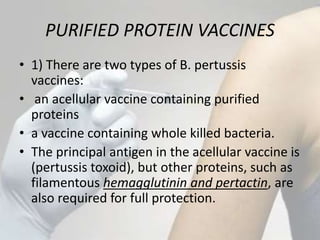 PURIFIED PROTEIN VACCINES
• 1) There are two types of B. pertussis
vaccines:
• an acellular vaccine containing purified
proteins
• a vaccine containing whole killed bacteria.
• The principal antigen in the acellular vaccine is
(pertussis toxoid), but other proteins, such as
filamentous hemagglutinin and pertactin, are
also required for full protection.
 