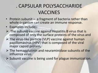 . CAPSULAR POLYSACCHARIDE
VACCINES
• Protein subunit – a fragment of bacteria rather than
whole organism can create an immune response.
• Examples include:-
 The subunit vaccine against Hepatitis B virus that is
composed of only the surface proteins of the virus and
 The virus-like particle (VLP) vaccine against human
papillomavirus (HPV) that is composed of the viral
major capsid protein,
 The hemagglutinin and neuraminidase subunits of the
influenza virus.
 Subunit vaccine is being used for plague immunization.
 