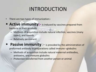 INTRODUCTION
• There are two types of immunization:-
 Active immunity:- is induced by vaccines prepared from
bacteria or their products
– Methods of acquisition include natural infection, vaccines (many
types), and toxoids
– Relatively permanent
 Passive immunity :- is provided by the administration of
preformed antibody in preparations called immune –globulins
– Methods of acquisition include natural maternal antibodies,
antitoxins, and immune globulins
– Protection transferred from another person or animal
 