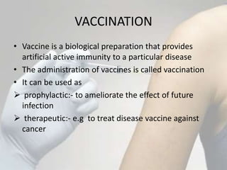 VACCINATION
• Vaccine is a biological preparation that provides
artificial active immunity to a particular disease
• The administration of vaccines is called vaccination
• It can be used as
 prophylactic:- to ameliorate the effect of future
infection
 therapeutic:- e.g to treat disease vaccine against
cancer
 