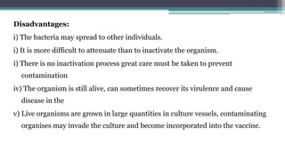 Disadvantages:
i) The bacteria may spread to other individuals.
i) It is more difficult to attenuate than to inactivate the organism.
i) There is no inactivation process great care must be taken to prevent
contamination
iv) The organism is still alive, can sometimes recover its virulence and cause
disease in the
v) Live organisms are grown in large quantities in culture vessels, contaminating
organises may invade the culture and become incorporated into the vaccine.
 