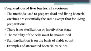 Preparation of live bacterial vaccines:
• The methods used to prepare dead and living bacterial
vaccines are essentially the same except that for living
preparations:
There is no sterilization or inactivation stage
The viability of the cells must be maintained
Standardization is on the basis of viable count
• Examples of attenuated bacterial vaccines:
 