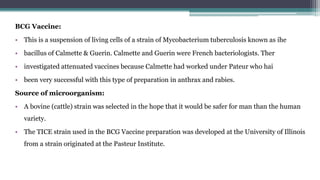 BCG Vaccine:
• This is a suspension of living cells of a strain of Mycobacterium tuberculosis known as ihe
• bacillus of Calmette & Guerin. Calmette and Guerin were French bacteriologists. Ther
• investigated attenuated vaccines because Calmette had worked under Pateur who hai
• been very successful with this type of preparation in anthrax and rabies.
Source of microorganism:
• A bovine (cattle) strain was selected in the hope that it would be safer for man than the human
variety.
• The TICE strain used in the BCG Vaccine preparation was developed at the University of Illinois
from a strain originated at the Pasteur Institute.
 
