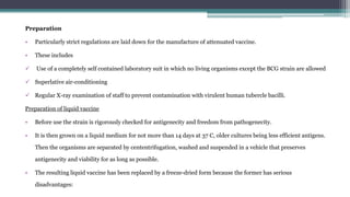 Preparation
• Particularly strict regulations are laid down for the manufacture of attenuated vaccine.
• These includes
 Use of a completely self contained laboratory suit in which no living organisms except the BCG strain are allowed
 Superlative air-conditioning
 Regular X-ray examination of staff to prevent contamination with virulent human tubercle bacilli.
Preparation of liquid vaccine
• Before use the strain is rigorously checked for antigenecity and freedom from pathogenecity.
• It is then grown on a liquid medium for not more than 14 days at 37 C, older cultures being less efficient antigens.
Then the organisms are separated by cententrifugation, washed and suspended in a vehicle that preserves
antigenecity and viability for as long as possible.
• The resulting liquid vaccine has been replaced by a freeze-dried form because the former has serious
disadvantages:
 