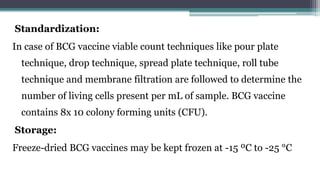 Standardization:
In case of BCG vaccine viable count techniques like pour plate
technique, drop technique, spread plate technique, roll tube
technique and membrane filtration are followed to determine the
number of living cells present per mL of sample. BCG vaccine
contains 8x 10 colony forming units (CFU).
Storage:
Freeze-dried BCG vaccines may be kept frozen at -15 ºC to -25 °C
 