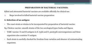 PREPARATION OF BACTERIAL VACCINES:
Killed and attenuated bacterial vaccines are available officially for clinical use.
A. Steps involved in killed bacterial vaccine preparation:
1. Selection of an antigen:
• The exact strain or strains to be incorporated for preparation of bacterial vaccine.
Eg. Cholera vaccine: smooth strains of the two serological types Inaba and Ogawa
• TABC vaccine: O and H antigens in S. typhi and S. paratyphi microorganisms and these
organisms also contains Vi antigen.
• Each strain is carefully checked for freedom from variation and absence of contaminating
organisms.
 