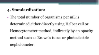 4. Standardization:
• The total number of organisms per mL is
determined either directly using Helber cell or
Hemocytometer method, indirectly by an opacity
method such as Brown's tubes or photoelectric
nephelometer.
 