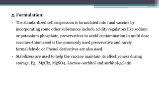 5. Formulation:
• The standardized cell suspension is formulated into final vaccine by
incorporating some other substances include acidity regulators like sodium
or potassium phosphate, preservatives to avoid contamination in multi dose
vaccines-thiomersol is the commonly used preservative and rarely
formaldehyde or Phenol derivatives are also used.
• Stabilizers are used to help the vaccine maintain its effectiveness during
storage. Eg., MgCl2, MgSO4, Lactose-sorbitol and sorbitol-gelatin.
 