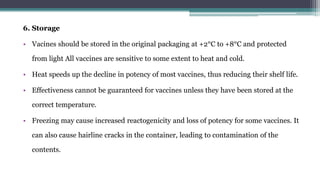 6. Storage
• Vacines should be stored in the original packaging at +2°C to +8°C and protected
from light All vaccines are sensitive to some extent to heat and cold.
• Heat speeds up the decline in potency of most vaccines, thus reducing their shelf life.
• Effectiveness cannot be guaranteed for vaccines unless they have been stored at the
correct temperature.
• Freezing may cause increased reactogenicity and loss of potency for some vaccines. It
can also cause hairline cracks in the container, leading to contamination of the
contents.
 