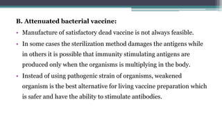 B. Attenuated bacterial vaccine:
• Manufacture of satisfactory dead vaccine is not always feasible.
• In some cases the sterilization method damages the antigens while
in others it is possible that immunity stimulating antigens are
produced only when the organisms is multiplying in the body.
• Instead of using pathogenic strain of organisms, weakened
organism is the best alternative for living vaccine preparation which
is safer and have the ability to stimulate antibodies.
 