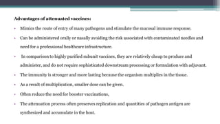 Advantages of attenuated vaccines:
• Mimics the route of entry of many pathogens and stimulate the mucosal immune response.
• Can be administered orally or nasally avoiding the risk associated with contaminated needles and
need for a professional healthcare infrastructure.
• In comparison to highly purified subunit vaccines, they are relatively cheap to produce and
administer, and do not require sophisticated downstream processing or formulation with adjuvant.
• The immunity is stronger and more lasting because the organism multiplies in the tissue.
• As a result of multiplication, smaller dose can be given.
• Often reduce the need for booster vaccinations,
• The attenuation process often preserves replication and quantities of pathogen antigen are
synthesized and accumulate in the host.
 