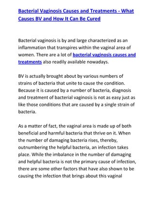  HYPERLINK quot;
http://www.articlesbase.com/womens-health-articles/bacterial-vaginosis-causes-and-treatments-what-causes-bv-and-how-it-can-be-cured-3116189.htmlquot;
 Bacterial Vaginosis Causes and Treatments - What Causes BV and How It Can Be CuredBacterial vaginosis is by and large characterized as an inflammation that transpires within the vaginal area of women. There are a lot of bacterial vaginosis causes and treatments also readily available nowadays.BV is actually brought about by various numbers of strains of bacteria that unite to cause the condition. Because it is caused by a number of bacteria, diagnosis and treatment of bacterial vaginosis is not as easy just as like those conditions that are caused by a single strain of bacteria.As a matter of fact, the vaginal area is made up of both beneficial and harmful bacteria that thrive on it. When the number of damaging bacteria rises, thereby, outnumbering the helpful bacteria, an infection takes place. While the imbalance in the number of damaging and helpful bacteria is not the primary cause of infection, there are some other factors that have also shown to be causing the infection that brings about this vaginal bacteria imbalance. If you’re uneasy down there, you should read up on bacterial vaginosis causes and treatments.Bacterial vaginosis is not an easy ailment to deal with. The annoying symptoms and signs that come along with the infection can really be a great burden for a female suffering from this disorder. When it comes to bacterial vaginosis causes and treatments, learning the true causes of the infection would not only help one to stay away from having the infection, it could also serve as a guide in learning some effective methods that can permanently get rid of the infection.Do you want to totally get rid of your recurrent bacterial vaginosis and stop it from ever coming back to bother you? If yes, then I recommend you use the techniques recommended in the: Bacterial Vaginosis Freedom guide.Click here ==> Bacterial Vaginosis Freedom, to read more about this Natural BV Cure guide, and discover how it has been helping women all over the world to completely cure their condition.<br />