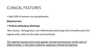 CLINICAL FEATURES
• Upto 50% of women are asymptomatic.
Majority have
• Profuse,white/gray discharge
Non-viscous homogenous, non-inflammatory discharge that smoothly coats the
vaginal walls, often on the labia and fourchette
The vaginal mucosa and vulva appear normal and because of this lack of
inflammation, it has been called as vaginosis instead of vaginitis.
 
