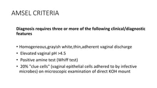 AMSEL CRITERIA
Diagnosis requires three or more of the following clinical/diagnostic
features
• Homogeneous,grayish white,thin,adherent vaginal discharge
• Elevated vaginal pH >4.5
• Positive amine test (Whiff test)
• 20% "clue cells" (vaginal epithelial cells adhered to by infective
microbes) on microscopic examination of direct KOH mount
 