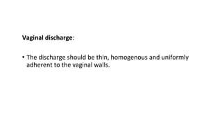 Vaginal discharge:
• The discharge should be thin, homogenous and uniformly
adherent to the vaginal walls.
 