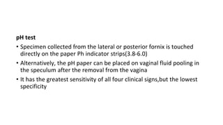pH test
• Specimen collected from the lateral or posterior fornix is touched
directly on the paper Ph indicator strips(3.8-6.0)
• Alternatively, the pH paper can be placed on vaginal fluid pooling in
the speculum after the removal from the vagina
• It has the greatest sensitivity of all four clinical signs,but the lowest
specificity
 