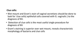 Clue cells:
• Wet mount and Gram's stain of vaginal secretions should be done to
look for 'clue cells( epithelial cells covered with G. vaginalis ) to the
diagnosis of BV.
• Detection of clue cells is the most useful single procedure for
diagnosis of BV
• Gram's staining is superior over wet mount, reveals characteristic
morphology of bacteria and clue cells
 