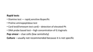 Rapid tests
• Diamine test — rapid,sensitive &specific
• Proline aminopeptidase test
• Card test(Femexam test card) – detection of elevated Ph
• DNA probe based test – high concentration of G.Vaginalis
Pap smear – clue cells (low senisitivty)
Culture – usually not recommended because it is not specific
 