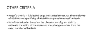 OTHER CRITERIA
• Nuget’s criteria - it is based on gram stained smear,has the sensitivity
of 86-89% and specificity of 94-96% compared to Amsel’s criteria
• Hays/Ison criteria - based on the observation of gram stain to
estimate the ratios of the observed morphotypes rather than the
exact number of bacteria
 