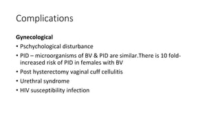 Complications
Gynecological
• Pschychological disturbance
• PID – microorganisms of BV & PID are similar.There is 10 fold-
increased risk of PID in females with BV
• Post hysterectomy vaginal cuff cellulitis
• Urethral syndrome
• HIV susceptibility infection
 