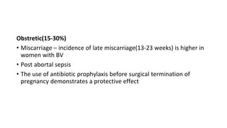 Obstretic(15-30%)
• Miscarriage – incidence of late miscarriage(13-23 weeks) is higher in
women with BV
• Post abortal sepsis
• The use of antibiotic prophylaxis before surgical termination of
pregnancy demonstrates a protective effect
 