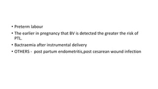 • Preterm labour
• The earlier in pregnancy that BV is detected the greater the risk of
PTL.
• Bactraemia after instrumental delivery
• OTHERS - post partum endometritis,post cesarean wound infection
 