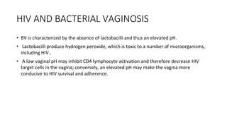 HIV AND BACTERIAL VAGINOSIS
• BV is characterized by the absence of lactobacilli and thus an elevated pH.
• Lactobacilli produce hydrogen peroxide, which is toxic to a number of microorganisms,
including HIV..
• A low vaginal pH may inhibit CD4 lymphocyte activation and therefore decrease HIV
target cells in the vagina; conversely, an elevated pH may make the vagina more
conducive to HIV survival and adherence.
 