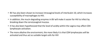 • BV has also been shown to increase intravaginal levels of interleukin 10, which increases
susceptibility of macrophages to HIV.
• In addition, the mucin degrading enzymes in BV will make it easier for HIV to infect by
breaking down the cervicovaginal mucosa.
• It has also been hypothesized that the level of acidity within the vagina may affect CD4
lymphocyte activation.
• The more alkaline the environment, the more likely it is that CD4 lymphocytes will be
activated and thus act as suitable target cells for HIV
 