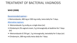 TREATMENT OF BACTERIAL VAGINOSIS
WHO (2008)
Recommended regimen -
• Metronidazole, 400 mg or 500 mg orally, twice daily for 7 days.
Alternative regimen:
➢ Metronidazole 2 g orally,as a single dose (or)
➢Clindamycin 2% vaginal cream, 5 g intravaginally at bedtime for 7 days
(or)
➢ Metronidazole 0.75% gel , 5 g intravaginally, twicedaily for 5 days (or)
➢Clindamycin, 300 mg orally twice daily for 7 days.
 