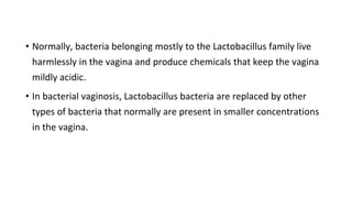 • Normally, bacteria belonging mostly to the Lactobacillus family live
harmlessly in the vagina and produce chemicals that keep the vagina
mildly acidic.
• In bacterial vaginosis, Lactobacillus bacteria are replaced by other
types of bacteria that normally are present in smaller concentrations
in the vagina.
 