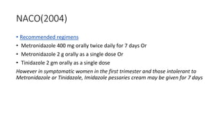 NACO(2004)
• Recommended regimens
• Metronidazole 400 mg orally twice daily for 7 days Or
• Metronidazole 2 g orally as a single dose Or
• Tinidazole 2 gm orally as a single dose
However in symptomatic women in the first trimester and those intolerant to
Metronidazole or Tinidazole, Imidazole pessaries cream may be given for 7 days
 
