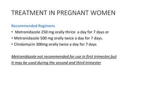TREATMENT IN PREGNANT WOMEN
Recommended Regimens
• Metronidazole 250 mg orally thrice a day for 7 days or
• Metronidazole 500 mg orally twice a day for 7 days.
• Clindamycin 300mg orally twice a day for 7 days
Metronidazole not recommended for use in first trimester,but
It may be used during the second and third trimester
 