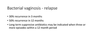 Bacterial vaginosis - relapse
• 30% recurrence in 3 months
• 50% recurrence in 12 months
• Long term suppresive antibiotics may be indicated when three or
more episodes within a 12 month period
 