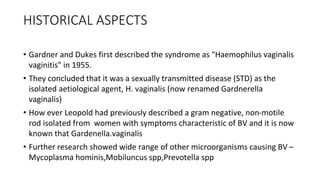 HISTORICAL ASPECTS
• Gardner and Dukes first described the syndrome as "Haemophilus vaginalis
vaginitis" in 1955.
• They concluded that it was a sexually transmitted disease (STD) as the
isolated aetiological agent, H. vaginalis (now renamed Gardnerella
vaginalis)
• How ever Leopold had previously described a gram negative, non-motile
rod isolated from women with symptoms characteristic of BV and it is now
known that Gardenella.vaginalis
• Further research showed wide range of other microorganisms causing BV –
Mycoplasma hominis,Mobiluncus spp,Prevotella spp
 