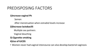 PREDISPOSING FACTORS
1)Increase vaginal Ph
Semen
After menstruation when estradiol levels increase
2)Decrease lactobacilli
Multiple sex partners
Vaginal douching
3) Cigarette smoking
4)Use of IUCDS
• Women never had vaginal intercourse can also develop bacterial vaginosis
 