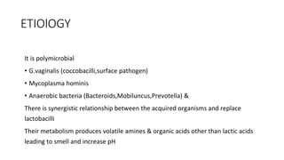 ETIOlOGY
It is polymicrobial
• G.vaginalis (coccobacilli,surface pathogen)
• Mycoplasma hominis
• Anaerobic bacteria (Bacteroids,Mobiluncus,Prevotella) &
There is synergistic relationship between the acquired organisms and replace
lactobacilli
Their metabolism produces volatile amines & organic acids other than lactic acids
leading to smell and increase pH
 