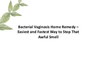 Bacterial Vaginosis Home Remedy –
Easiest and Fastest Way to Stop That
            Awful Smell
 