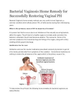 Bacterial Vaginosis Home Remedy for
Successfully Restoring Vaginal PH
Bacterial Vaginosis home remedy methods are very useful to treat Vaginosis, a
common condition which affects almost 70% of fertile women during their child bearing
years.
What is the primary cause of BV in majority of women?
It is proven fact that bv occurs due to an imbalance of the naturally occurring bacteria
within the vagina. The pH level of a healthy vagina is normally acidic and when this
balance is disturbed, the pH level becomes alkaline. This causes bv. Some of the
common symptoms of bv include burning and itching of the vagina, along with a fishy
smelling whitish grayish discharge.
Antibiotics for bv cure
Antibiotics and over the counter medication prescribed commonly by doctors to get rid
of bv merely provide relief from symptoms of this condition. Conventional medicines do
nothing to restore the ph balance of the vagina which is the primary cause of bv.
To help restore the pH level, the following home remedies for bacterial vaginosis are
really effective
 
