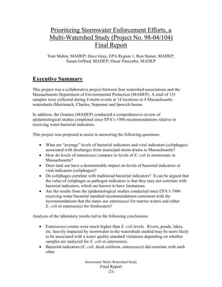 1
Prioritizing Stormwater Enforcement Efforts, a
Multi-Watershed Study (Project No. 98-04/104)
Final Report
Tom Mahin, MADEP; Dave Gray, EPA Region 1; Ron Stoner, MADEP;
Susan Gifford, MADEP; Oscar Pancorbo, MADEP
* A*
Executive Summary
This project was a collaborative project between four watershed associations and the
Massachusetts Department of Environmental Protection (MADEP). A total of 131
samples were collected during 4 storm events at 18 locations in 4 Massachusetts
watersheds (Merrimack, Charles, Neponset and Ipswich basins.
In addition, the Grantee (MADEP) conducted a comprehensive review of
epidemiological studies completed since EPA’s 1986 recommendations relative to
receiving water bacterial indicators.
This project was proposed to assist in answering the following questions:
 What are “average” levels of bacterial indicators and viral indicators (coliphages)
associated with discharges from municipal storm drains in Massachusetts?
 How do levels of enterococci compare to levels of E. coli in stormwater in
Massachusetts?
 Does land use have a demonstrable impact on levels of bacterial indicators or
viral indicators (coliphages)?
 Do coliphages correlate with traditional bacterial indicators? It can be argued that
the value of coliphages as pathogen indicators is that they may not correlate with
bacterial indicators, which are known to have limitations.
 Are the results from the epidemiological studies conducted since EPA’s 1986
receiving water bacterial standard recommendations consistent with the
recommendations that the states use enterococci for marine waters and either
E. coli or enterococci for freshwaters?
Analysis of the laboratory results led to the following conclusions:
 Enterococci counts were much higher than E. coli levels. Rivers, ponds, lakes,
etc. heavily impacted by stormwater in the watersheds studied may be more likely
to be associated with a water quality standard violations depending on whether
samples are analyzed for E. coli or enterococci.
 Bacterial indicators (E. coli, fecal coliform, enterococci) did correlate with each
other
 