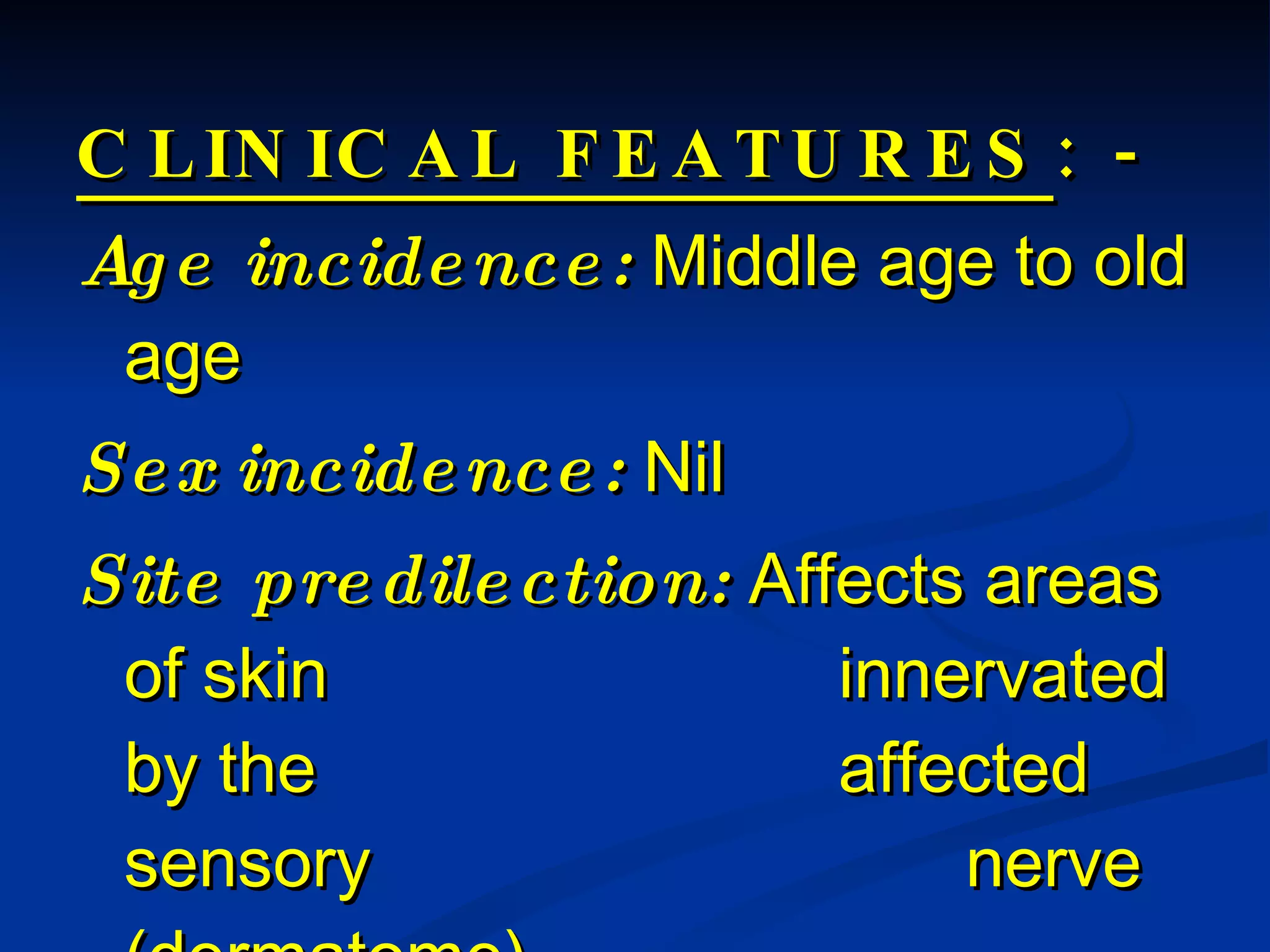 CLINICAL FEATURES : - Age incidence:  Middle age to old age Sex incidence:  Nil Site predilection:  Affects areas of skin  innervated by the  affected sensory  nerve (dermatome). 