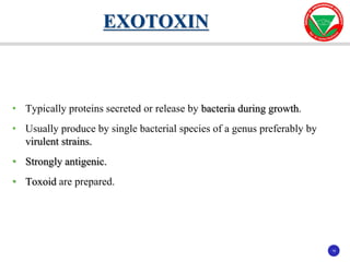 16
16
• Typically proteins secreted or release by bacteria during growth.
• Usually produce by single bacterial species of a genus preferably by
virulent strains.
• Strongly antigenic.
• Toxoid are prepared.
EXOTOXIN
 