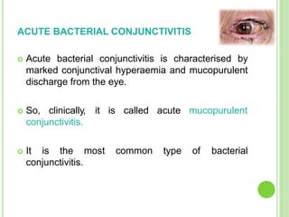 ACUTE BACTERIAL CONJUNCTIVITIS
 Acute bacterial conjunctivitis is characterised by
marked conjunctival hyperaemia and mucopurulent
discharge from the eye.
 So, clinically, it is called acute mucopurulent
conjunctivitis.
 It is the most common type of bacterial
conjunctivitis.
 