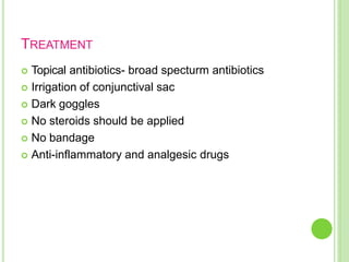 TREATMENT
 Topical antibiotics- broad specturm antibiotics
 Irrigation of conjunctival sac
 Dark goggles
 No steroids should be applied
 No bandage
 Anti-inflammatory and analgesic drugs
 