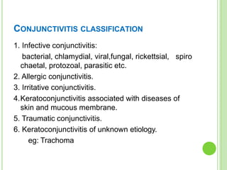 CONJUNCTIVITIS CLASSIFICATION
1. Infective conjunctivitis:
bacterial, chlamydial, viral,fungal, rickettsial,
chaetal, protozoal, parasitic etc.
2. Allergic conjunctivitis.
3. Irritative conjunctivitis.
spiro
4.Keratoconjunctivitis associated with diseases of
skin and mucous membrane.
5. Traumatic conjunctivitis.
6. Keratoconjunctivitis of unknown etiology.
eg: Trachoma
 
