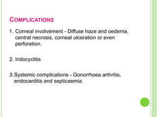 COMPLICATIONS
1. Corneal involvement - Diffuse haze and oedema,
central necrosis, corneal ulceration or even
perforation.
2. Iridocyclitis
3.Systemic complications - Gonorrhoea arthritis,
endocarditis and septicaemia.
 