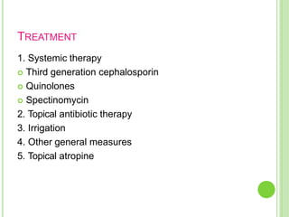 TREATMENT
1. Systemic therapy
 Third generation cephalosporin
 Quinolones
 Spectinomycin
2. Topical antibiotic therapy
3. Irrigation
4. Other general measures
5. Topical atropine
 