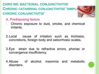 CHRO NIC BACTERIAL CONJUNCTIVITIS/
CHRONIC CATARRHAL CONJUNCTIVITIS/ ‘SIMPLE
CHRONIC CONJUNCTIVITIS’
A. Predisposing factors
1. Chronic exposure to dust, smoke, and chemical
irritants.
2.Local cause of irritation such as trichiasis,
concretions, foreign body and seborrhoeic scales.
3.Eye strain due to refractive errors, phorias or
convergence insufficiency.
4.Abuse of alcohol, insomnia and metabolic
disorders.
 